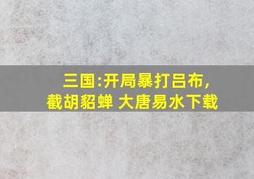 三国:开局暴打吕布,截胡貂蝉 大唐易水下载